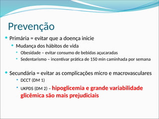 Prevenção
 Primária = evitar que a doença inicie
 Mudança dos hábitos de vida
 Obesidade – evitar consumo de bebidas açucaradas
 Sedentarismo – incentivar prática de 150 min caminhada por semana
 Secundária = evitar as complicações micro e macrovasculares
 DCCT (DM 1)
 UKPDS (DM 2) – hipoglicemia e grande variabilidade
glicêmica são mais prejudiciais
 