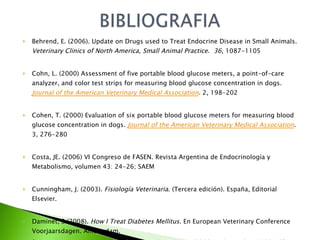 Behrend, E. (2006). Update on Drugs used to Treat Endocrine Disease in Small Animals.  Veterinary Clinics of North America, Small Animal Practice .  36 , 1087-1105 Cohn, L. (2000) Assessment of five portable blood glucose meters, a point-of-care analyzer, and color test strips for measuring blood glucose concentration in dogs.  Journal of the American Veterinary Medical Association .  2, 198-202 Cohen, T. (2000) Evaluation of six portable blood glucose meters for measuring blood glucose concentration in dogs.  Journal of the American Veterinary Medical Association . 3, 276-280 Costa, JE. (2006) VI Congreso de FASEN.  Revista Argentina de Endocrinología y Metabolismo, volumen 43: 24-26; SAEM Cunningham, J. (2003).  Fisiología Veterinaria . (Tercera edición).  España, Editorial Elsevier.  Daminet, S.(2008).  How I Treat Diabetes Mellitus .  En European Veterinary Conference Voorjaarsdagen.  Amsterdam.  En  http://www.ivis.org/proceedings/voorjaarsdagen/2008/endocrinology/105.pdf   