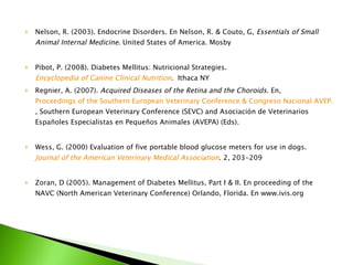 Nelson, R. (2003). Endocrine Disorders. En Nelson, R. & Couto, G,  Essentials of Small Animal Internal Medicine . United States of America. Mosby Pibot, P. (2008). Diabetes Mellitus: Nutricional Strategies.   Encyclopedia of Canine Clinical Nutrition .  Ithaca NY Regnier, A. (2007).  Acquired Diseases of the Retina and the Choroids . En,  Proceedings of the Southern European Veterinary Conference & Congreso Nacional AVEPA, 2007 - Barcelona Spain , Southern European Veterinary Conference (SEVC) and Asociación de Veterinarios Españoles Especialistas en Pequeños Animales (AVEPA) (Eds). Wess, G. (2000) Evaluation of five portable blood glucose meters for use in dogs.  Journal of the American Veterinary Medical Association . 2, 203-209 Zoran, D (2005). Management of Diabetes Mellitus, Part I & II. En proceeding of the NAVC (North American Veterinary Conference) Orlando, Florida. En www.ivis.org 