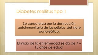 Diabetes mellitus tipo 1
Es una enfermedad pancreática que
se caracteriza por un deficit absoluto
de insulina. Mas del 95% del los casos
en niños.
El inicio de la enfermedad se da de 7 –
15 años de edad.
Se caracteriza por la destrucción
autoinmunitaria de las células del islote
pancreático.
 