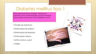 Diabetes mellitus tipo 1
Estos pacientes tiene también tendencia
presentar otras enfermedades autoinmunitarias
Que puedan asociarse con la diabetes como:
Tiroiditis de Hashimoto
Enfermedad de Addison
Enfermedad de Basedow
Enfermedad celiaca
Artritis crónica juvenil
Vitiligo
 