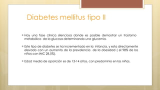 Diabetes mellitus tipo II
Hay una fase clinica silenciosa donde es posible demostrar un trastorno
metabólico de la glucosa determinando una glucemia.
Este tipo de diabetes se ha incrementado en la infancia, y esta directamente
elevado con un aumento de la prevalencia de la obesidad ( el 98% de los
niños con IMC 28.5%).
Edad media de aparición es de 13-14 años, con predominio en las niñas.
 