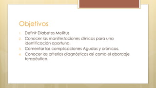 Objetivos
1. Definir Diabetes Mellitus.
2. Conocer las manifestaciones clínicas para una
identificación oportuna.
3. Comentar las complicaciones Agudas y crónicas.
4. Conocer los criterios diagnósticos así como el abordaje
terapéutico.
 