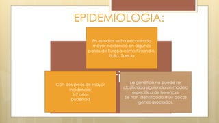 EPIDEMIOLOGIA:
Geneticos
En estudios se ha encontrado
mayor incidencia en algunos
países de Europa como Finlandia,
Italia, Suecia
Con dos picos de mayor
incidencia:
5-7 años
pubertad
La genética no puede ser
clasificada siguiendo un modelo
especifico de herencia.
Se han identificado muy pocos
genes asociados.
 