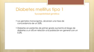 Diabetes mellitus tipo 1
Susceptibilidad genética
Los gemelos monocigotos, alcanzan una tasa de
concordancia de un 35%.
Diabetes en parientes de primer grado aumenta el riesgo de
diabetes a un 6% en relación a la población en general con un
0.2%.
 