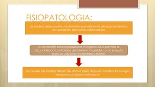FISIOPATOLOGIA:
La insulina desempeña una función esencial en el almacenamiento y
recuperación del combustible celular.
Su secreción esta regulada por la ingesta. Que permite la
disponibilidad controlada del alimento ingerido como energía
para su utilización inmediata o futura.
Los niveles de insulina deben de dismuir para después movilizar la energía
almacenada durante el ayuno
 