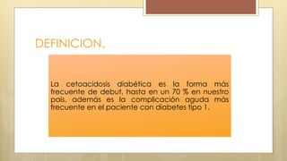 DEFINICION.
La cetoacidosis diabética es la forma más
frecuente de debut, hasta en un 70 % en nuestro
pais, además es la complicación aguda más
frecuente en el paciente con diabetes tipo 1.
 