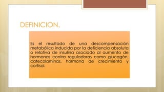 DEFINICION.
Es el resultado de una descompensación
metabólica inducida por la deficiencia absoluta
o relativa de insulina asociado al aumento de
hormonas contra reguladoras como glucagón,
catecolaminas, hormona de crecimiento y
cortisol.
 