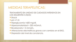 MEDIDAS TERAPEUTICAS:
TRATAMIENTO EN UNIDAD DE CUIDADOS INTENSIVOS EN
LOS SIGUIENTES CASOS:
 Shock
 pH <7.10
 Hiperglucemia >600 mg/dl.
 Hiperosmolaridad > 320 mOsm/L.
 Bicarbonato < 5 mmol/L.
 Alteraciones electrolíticas graves con cambios en el EKG.
 Depresión del nivel de conciencia.
 