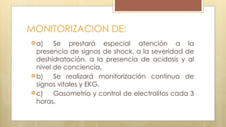 MONITORIZACION DE:
a) Se prestará especial atención a la
presencia de signos de shock, a la severidad de
deshidratación, a la presencia de acidosis y al
nivel de conciencia,
b) Se realizará monitorización continua de
signos vitales y EKG.
c) Gasometría y control de electrolitos cada 3
horas.
 