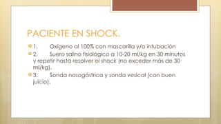 PACIENTE EN SHOCK.
 1. Oxígeno al 100% con mascarilla y/o intubación
 2. Suero salino fisiológico a 10-20 ml/kg en 30 minutos
y repetir hasta resolver el shock (no exceder más de 30
ml/kg).
 3. Sonda nasogástrica y sonda vesical (con buen
juicio).
 
