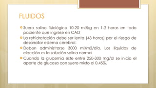FLUIDOS
 Suero salino fisiológico 10-20 ml/kg en 1-2 horas en todo
paciente que ingrese en CAD
 La rehidratación debe ser lenta (48 horas) por el riesgo de
desarrollar edema cerebral.
 Deben administrarse 3000 ml/m2/día. Los líquidos de
elección es la solución salina normal.
 Cuando la glucemia este entre 250-300 mg/dl se inicia el
aporte de glucosa con suero mixto al 0.45%.
 