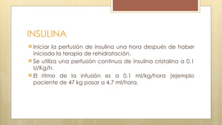INSULINA
 Iniciar la perfusión de insulina una hora después de haber
iniciado la terapia de rehidratación.
 Se utiliza una perfusión continua de insulina cristalina a 0.1
U/Kg/h.
 El ritmo de la infusión es a 0.1 ml/kg/hora (ejemplo
paciente de 47 kg pasar a 4.7 ml/hora.
 
