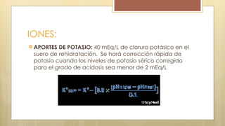 IONES:
 APORTES DE POTASIO: 40 mEq/L de cloruro potásico en el
suero de rehidratación. Se hará corrección rápida de
potasio cuando los niveles de potasio sérico corregido
para el grado de acidosis sea menor de 2 mEq/L
 