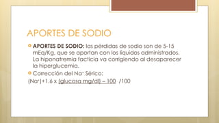 APORTES DE SODIO
 APORTES DE SODIO: las pérdidas de sodio son de 5-15
mEq/Kg, que se aportan con los líquidos administrados.
La hiponatremia facticia va corrigiendo al desaparecer
la hiperglucemia.
 Corrección del Na+
Sérico:
(Na+
)+1.6 x (glucosa mg/dl) – 100 /100
 