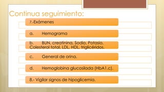 Continua seguimiento:
7.-Exámenes
a. Hemograma
b. BUN, creatinina, Sodio, Potasio,
Colesterol total, LDL, HDL, triglicéridos.
c. General de orina.
d. Hemoglobina glucosilada (HbA1.c).
8.- Vigilar signos de hipoglicemia.
 