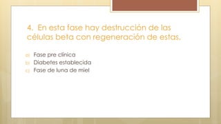 4. En esta fase hay destrucción de las
células beta con regeneración de estas.
a) Fase pre clínica
b) Diabetes establecida
c) Fase de luna de miel
 