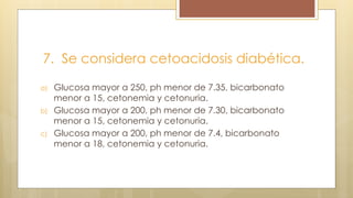 7. Se considera cetoacidosis diabética.
a) Glucosa mayor a 250, ph menor de 7.35, bicarbonato
menor a 15, cetonemia y cetonuria.
b) Glucosa mayor a 200, ph menor de 7.30, bicarbonato
menor a 15, cetonemia y cetonuria.
c) Glucosa mayor a 200, ph menor de 7.4, bicarbonato
menor a 18, cetonemia y cetonuria.
 