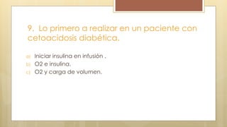 9. Lo primero a realizar en un paciente con
cetoacidosis diabética.
a) Iniciar insulina en infusión .
b) O2 e insulina.
c) O2 y carga de volumen.
 