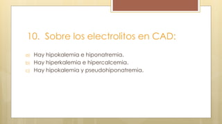 10. Sobre los electrolitos en CAD:
a) Hay hipokalemia e hiponatremia.
b) Hay hiperkalemia e hipercalcemia.
c) Hay hipokalemia y pseudohiponatremia.
 