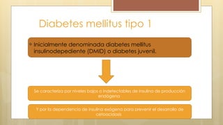 Diabetes mellitus tipo 1
Inicialmente denominada diabetes mellitus
insulinodepediente (DMID) o diabetes juvenil.
Se caracteriza por niveles bajos o indetectables de insulina de producción
endógena
Y por la dependencia de insulina exógena para prevenir el desarrollo de
cetoacidosis
 