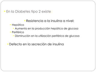 En la Diabetes tipo 2 existe : Resistencia a la insulina a nivel: Hepático Aumento en la producción hepática de glucosa Periférico Disminución en la utilización periférica de glucosa Defecto en la secreción de insulina 