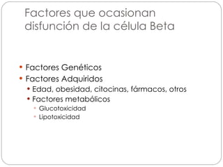 Factores que ocasionan disfunción de la célula Beta Factores Genéticos Factores Adquiridos Edad, obesidad, citocinas, fármacos, otros Factores metabólicos Glucotoxicidad Lipotoxicidad 