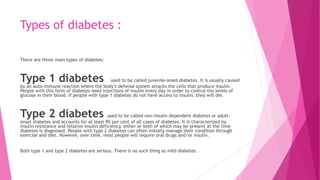 Types of diabetes :
There are three main types of diabetes:
Type 1 diabetes used to be called juvenile-onset diabetes. It is usually caused
by an auto-immune reaction where the body’s defense system attacks the cells that produce insulin.
People with this form of diabetes need injections of insulin every day in order to control the levels of
glucose in their blood. If people with type 1 diabetes do not have access to insulin, they will die.
Type 2 diabetes used to be called non-insulin dependent diabetes or adult-
onset diabetes and accounts for at least 90 per cent of all cases of diabetes. It is characterized by
insulin resistance and relative insulin deficiency, either or both of which may be present at the time
diabetes is diagnosed. People with type 2 diabetes can often initially manage their condition through
exercise and diet. However, over time, most people will require oral drugs and/or insulin.
Both type 1 and type 2 diabetes are serious. There is no such thing as mild diabetes.
 