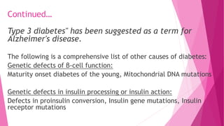 Continued…
Type 3 diabetes" has been suggested as a term for
Alzheimer's disease.
The following is a comprehensive list of other causes of diabetes:
Genetic defects of β-cell function:
Maturity onset diabetes of the young, Mitochondrial DNA mutations
Genetic defects in insulin processing or insulin action:
Defects in proinsulin conversion, Insulin gene mutations, Insulin
receptor mutations
 