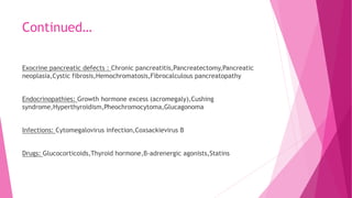 Continued…
Exocrine pancreatic defects : Chronic pancreatitis,Pancreatectomy,Pancreatic
neoplasia,Cystic fibrosis,Hemochromatosis,Fibrocalculous pancreatopathy
Endocrinopathies: Growth hormone excess (acromegaly),Cushing
syndrome,Hyperthyroidism,Pheochromocytoma,Glucagonoma
Infections: Cytomegalovirus infection,Coxsackievirus B
Drugs: Glucocorticoids,Thyroid hormone,β-adrenergic agonists,Statins
 