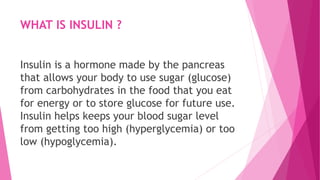 WHAT IS INSULIN ?
Insulin is a hormone made by the pancreas
that allows your body to use sugar (glucose)
from carbohydrates in the food that you eat
for energy or to store glucose for future use.
Insulin helps keeps your blood sugar level
from getting too high (hyperglycemia) or too
low (hypoglycemia).
 