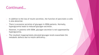 Continued…
o In addition to the loss of insulin secretion, the function of pancreatic α-cells
is also abnormal.
o There is excessive secretion of glucagon in IDDM patients. Normally,
hyperglycemia leads to reduced glucagon secretion.
o However, in patients with IDDM, glucagon secretion is not suppressed by
hyperglycemia.
o The resultant inappropriately elevated glucagon levels exacerbate the
metabolic defects due to insulin deficiency .
 