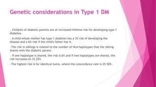 Genetic considerations in Type 1 DM
o Children of diabetic parents are at increased lifetime risk for developing type 1
diabetes.
o A child whose mother has type 1 diabetes has a 3% risk of developing the
disease and a 6% risk if the child's father has it.
oThe risk in siblings is related to the number of HLA haplotypes that the sibling
shares with the diabetic parent.
o If one haplotype is shared, the risk is 6% and if two haplotypes are shared, the
risk increases to 12–25%
oThe highest risk is for identical twins, where the concordance rate is 25–50%.
 