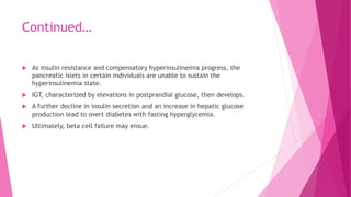Continued…
 As insulin resistance and compensatory hyperinsulinemia progress, the
pancreatic islets in certain individuals are unable to sustain the
hyperinsulinemia state.
 IGT, characterized by elevations in postprandial glucose, then develops.
 A further decline in insulin secretion and an increase in hepatic glucose
production lead to overt diabetes with fasting hyperglycemia.
 Ultimately, beta cell failure may ensue.
 