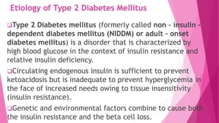 Etiology of Type 2 Diabetes Mellitus
Type 2 Diabetes mellitus (formerly called non - insulin -
dependent diabetes mellitus (NIDDM) or adult - onset
diabetes mellitus) is a disorder that is characterized by
high blood glucose in the context of insulin resistance and
relative insulin deficiency.
Circulating endogenous insulin is sufficient to prevent
ketoacidosis but is inadequate to prevent hyperglycemia in
the face of increased needs owing to tissue insensitivity
(insulin resistance).
Genetic and environmental factors combine to cause both
the insulin resistance and the beta cell loss.
 