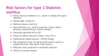 Risk factors for type 2 Diabetes
mellitus
 Family history of diabetes (i.e., parent or sibling with type 2
diabetes)
 Obesity (BMI >25 kg/m2)
 Habitual physical inactivity
 Race/ethnicity (e.g., African American, Latino, Native
American, Asian American, Pacific Islander)
 Previously identified IFG or IGT
 History of GDM or delivery of baby >4 kg (>9 lb.)
 Hypertension (blood pressure >140/90 mmHg)
 HDL cholesterol level <35 mg/dL (0.90 mmol/L) and/or a
triglyceride level >250 mg/dL (2.82 mmol/L)
 Polycystic ovary syndrome or acanthosis nigricans
 History of vascular disease
 