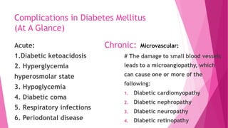 Complications in Diabetes Mellitus
(At A Glance)
Acute:
1.Diabetic ketoacidosis
2. Hyperglycemia
hyperosmolar state
3. Hypoglycemia
4. Diabetic coma
5. Respiratory infections
6. Periodontal disease
Chronic: Microvascular:
 