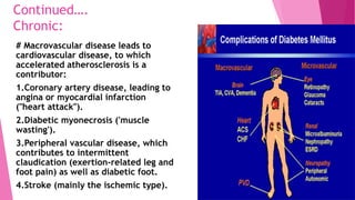 Continued….
Chronic:
# Macrovascular disease leads to
cardiovascular disease, to which
accelerated atherosclerosis is a
contributor:
1.Coronary artery disease, leading to
angina or myocardial infarction
("heart attack").
2.Diabetic myonecrosis ('muscle
wasting').
3.Peripheral vascular disease, which
contributes to intermittent
claudication (exertion-related leg and
foot pain) as well as diabetic foot.
4.Stroke (mainly the ischemic type).
 