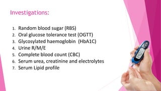 Investigations:
1. Random blood sugar (RBS)
2. Oral glucose tolerance test (OGTT)
3. Glycosylated haemoglobin (HbA1C)
4. Urine R/M/E
5. Complete blood count (CBC)
6. Serum urea, creatinine and electrolytes
7. Serum Lipid profile
 