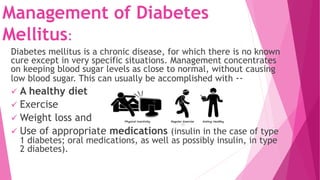 Management of Diabetes
Mellitus:
Diabetes mellitus is a chronic disease, for which there is no known
cure except in very specific situations. Management concentrates
on keeping blood sugar levels as close to normal, without causing
low blood sugar. This can usually be accomplished with --
 A healthy diet
 Exercise
 Weight loss and
 Use of appropriate medications (insulin in the case of type
1 diabetes; oral medications, as well as possibly insulin, in type
2 diabetes).
 