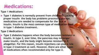 Medications:
Type 1 Medications
 Type 1 diabetes is normally present from childhood. Lacking
proper insulin the body has problems processing glucose,
medications are needed to compensate for the lack of
insulin. Insulin is the most common type of medication used
in type 1 diabetes treatment.
Type 2 Medications
 Type 2 diabetes happens when the body becomes resistant to
insulin. In type 2, over time, the pancreas may no longer
make insulin, and the body might become resistant to it
altogether. For this reason, insulin injections can play a role
in type 2 treatment as well. However, there are other types
of medications often recommended only for type 2.
 