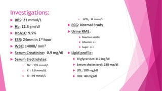 Investigations:
 RBS: 21 mmol/L
 Hb: 12.8 gm/dl
 HbA1C: 9.5%
 ESR: 24mm in 1st hour
 WBC: 14000/ mm3
 Serum Creatinine: 0.9 mg/dl
 Serum Electrolytes:
1. Na+ : 135 mmol/L
2. K+ : 5.8 mmol/L
3. Cl- : 99 mmol/L
4. HCO3 : 14 mmol/L
 ECG: Normal Study
 Urine RME:
 Reaction: Acidic
 Albumin: ++
 Sugar: +++
 Lipid profile:
 Triglycerides:310 mg/dl
 Serum cholesterol: 280 mg/dl
 LDL: 180 mg/dl
 HDL: 40 mg/dl
 