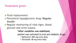Treatment given:
 Fluid replacement
 Parenteral hypoglycemic drug: Regular
Insulin
 Regular monitoring of vital signs, blood
glucose and urine output.
*After condition was stabilized,
patient was switched to oral anti diabetic drugs:
• Metformin: 850 mg twice daily
• Gliclazide: 80 mg twice daily
 