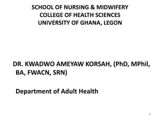 SCHOOL OF NURSING & MIDWIFERY
COLLEGE OF HEALTH SCIENCES
UNIVERSITY OF GHANA, LEGON
DR. KWADWO AMEYAW KORSAH, (PhD, MPhil,
BA, FWACN, SRN)
Department of Adult Health
1
 