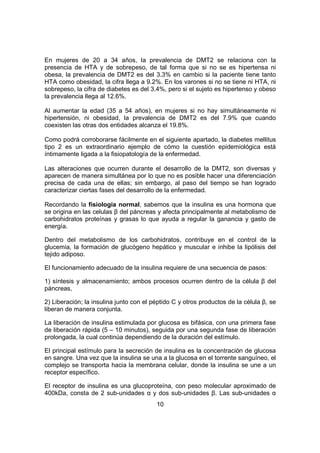 10
En mujeres de 20 a 34 años, la prevalencia de DMT2 se relaciona con la
presencia de HTA y de sobrepeso, de tal forma que si no se es hipertensa ni
obesa, la prevalencia de DMT2 es del 3.3% en cambio si la paciente tiene tanto
HTA como obesidad, la cifra llega a 9.2%. En los varones si no se tiene ni HTA, ni
sobrepeso, la cifra de diabetes es del 3.4%, pero si el sujeto es hipertenso y obeso
la prevalencia llega al 12.6%.
Al aumentar la edad (35 a 54 años), en mujeres si no hay simultáneamente ni
hipertensión, ni obesidad, la prevalencia de DMT2 es del 7.9% que cuando
coexisten las otras dos entidades alcanza el 19.8%.
Como podrá corroborarse fácilmente en el siguiente apartado, la diabetes mellitus
tipo 2 es un extraordinario ejemplo de cómo la cuestión epidemiológica está
íntimamente ligada a la fisiopatología de la enfermedad.
Las alteraciones que ocurren durante el desarrollo de la DMT2, son diversas y
aparecen de manera simultánea por lo que no es posible hacer una diferenciación
precisa de cada una de ellas; sin embargo, al paso del tiempo se han logrado
caracterizar ciertas fases del desarrollo de la enfermedad.
Recordando la fisiología normal, sabemos que la insulina es una hormona que
se origina en las celulas β del páncreas y afecta principalmente al metabolismo de
carbohidratos proteínas y grasas lo que ayuda a regular la ganancia y gasto de
energía.
Dentro del metabolismo de los carbohidratos, contribuye en el control de la
glucemia, la formación de glucógeno hepático y muscular e inhibe la lipólisis del
tejido adiposo.
El funcionamiento adecuado de la insulina requiere de una secuencia de pasos:
1) síntesis y almacenamiento; ambos procesos ocurren dentro de la célula β del
páncreas,
2) Liberación; la insulina junto con el péptido C y otros productos de la célula β, se
liberan de manera conjunta.
La liberación de insulina estimulada por glucosa es bifásica, con una primera fase
de liberación rápida (5 – 10 minutos), seguida por una segunda fase de liberación
prolongada, la cual continúa dependiendo de la duración del estímulo.
El principal estímulo para la secreción de insulina es la concentración de glucosa
en sangre. Una vez que la insulina se una a la glucosa en el torrente sanguíneo, el
complejo se transporta hacia la membrana celular, donde la insulina se une a un
receptor específico.
El receptor de insulina es una glucoproteína, con peso molecular aproximado de
400kDa, consta de 2 sub-unidades α y dos sub-unidades β. Las sub-unidades α
 