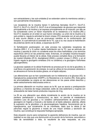 11
son extracelulares y las sub-unidades β se extienden sobre la membrana celular y
son parcialmente intracelulares.
Los receptores de la insulina tienen 5 isoformas llamadas GLUT-1, GLUT-2,
GLUT-3, GLUT-4 y GLUT-5. GLUT-4 es el transportador de glucosa que responde
principalmente a la insulina y se expresa principalmente en el músculo; por ello se
ha considerado como un factor importante en la resistencia a la insulina [RI] y
GLUT-5, basados en el orden en que fueron clonados. La unión de la insulina a la
sub-unidad α, regula la actividad la tirosín cinasa (TC) asociada con al sub-unidad
β esto ocurre debido a que se promueven cambios en la conformación del
receptor, lo cual estimula la actividad de la TC, que a su vez causa la fosforilación
de proteínas dentro de la célula, a expensas de ATP.
3) Señalización postreceptor, en este proceso los substratos receptores de
insulina (SRI-1, 2 y 3) sufren rápida fosforilación por la TC, que se estimula por
insulina y permite la unión no covalente entre los sitios fosforilados y los dominios
específicos (SH-2) en las proteínas meta. Entonces, el complejo insulina-receptor
puede llevarse al interior de la célula. Este proceso completo lleva a la formación
de inositol trifosfato (IP-3), diacilglicerol (DAG) y proteín cinasa C (PKC), y en el
hígado regula la glucógeno sintetasa (Vía no oxidativa) o la glucógeno fosforilasa
(glucogenólisis).
La glucosa captada en la célula finalmente se procesa por la vía de la glucólisis, lo
cual lleva a la generación de energía, la cual se utiliza en los procesos celulares o
se almacena en forma de ácidos grasos, en el tejido adiposo.
Las alteraciones que se han caracterizado son la intolerancia a la glucosa (IG), la
hiperglucemia postprandial (HGPP) y la Resistencia a la insulina (RI). Esta gama
de anormalidades se origina en las alteraciones en los pasos antes descritos y
están estrechamente relacionados entre sí.
La primera alteración en muchos casos es la RI, que se asocia a predisposición
genética y a factores de riesgo (obesidad, estilo de vida sedentario y mujeres con
antecedente de haber tenido productos mayores de 4 kg.
La RI es una alteración que afecta inicialmente la acción de la insulina en la
periferia (señalización y transducción); es decir, no permite el metabolismo
oxidativo (uso de glucosa) y no oxidativo (almacenamiento de glucosa como
glucógeno en hígado y músculo y de lípidos en el tejido adiposo); además, afecta
la supresión de la glucólisis y la gluconeogénesis hepática, favoreciendo así la
hiperglucemia, que inicialmente no se manifiesta, dado que la célula β del
páncreas regula la glucemia a través de una mayor síntesis y secreción de
insulina, que constituye la respuesta fisológica apropiada.
Esta situación ocurre para compensar la aparente deficiencia de insulina, que en
realidad no es más que una disminución en la acción de la hormona, secundaria a
falta de sensibilidad a ésta, la resultante de esta respuesta, es una
 