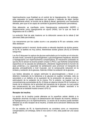 12
hiperinsulinemia cuya finalidad es el control de la hiperglucemia. Sin embargo,
esta respuesta no puede sostenerse por siempre y después de algún tiempo
(habitualmente años), la función de la célula β decae, generando una insulinemia
elevada, pero que no es capaz de controlar la glucemia (declinación pancreática).
Esta alteración se manifiesta como hiperglucemia postprandial (HGPP) y
posteriormente como hiperglucemia en ayuno (HGA), con lo que se hace el
diagnóstico de IG o DMT2.
La evolución final de este trastorno en la disfunción severa de la célula β del
páncreas (falla pancreática).
Los mecanismos por los cuales ocurre o se perpetúa la RI son variados; entre
ellos destacan:
Adiposidad central ó visceral, donde existe un elevado depósito de ácidos grasos;
en la RI, la lipólisis es muy activa, liberándose ácidos grasos (Ác-G) al torrente
sanguíneo.
Los Ác-G bloquean la captura de glucosa estimulada por la insulina en el músculo;
de este modo, aumenta la gluconeogénesis y gluconeogénesis hepáticas, llevando
a hiperglucemia con hiperinsulinemia compensatoria. El mecanismo postulado es
que los Ác-G activan la enzima proteín cinasa C (PCC), que fosforila componentes
específicos en la cascada de señalización, afectando negativamente la función de
esas proteínas y su capacidad de señalización para promover el transporte de
glucosa, principalmente a nivel muscular, con la consecuente reducción en la
síntesis y oxidación de la glucosa. Además inhiben la oxidación de la glucosa.
Los lípidos elevados en sangre estimulan la gluconeogénesis y llevan a un
deterioro moderado de la tolerancia a la glucosa en sujetos normales, esto es
secundario a un defecto en la supresión de la producción de glucosa y en la
estimulación de la oxidación de la misma. Por lo anterior, se sugiere que las
concentraciones aumentadas de Ác.-G libres en plasma inducen RI en humanos, a
través de la inhibición de la actividad del transporte de la glucosa, la cual quizás
sea consecuencia de una disminución del substrato receptor, asociado a la
actividad de la fosfatidil inositol cinasa-3 (FIC-3).
Receptor de insulina.
La acción de la insulina puede alterarse en la superficie celular debido a la
regulación anormal a la baja o la desactivación del receptor de insulina, debida a
la hiperglucemia y/o a la hiperinsulinemia. La acción de la insulina puede también
alterarse en el sitio receptor de la insulina, a través de la activación defectuosa del
receptor TC.
En los estados de RI, la hiperinsulinemia se considera como un mecanismo
compensatorio; sin embargo, tanto in vivo como in vitro, esta puede ser una causa
de RI.
 