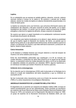 14
Leptina.
Es un polipéptido que se expresa en epitelio gástrico, placenta, músculo, sistema
nervioso central e incluso en la célula β. Se produce y secreta por el tejido
adiposo, siendo los niveles de leptina en plasma directamente proporcionales a la
masa de tejido graso.
La leptina se comporta como una hormona, que comunica información acerca del
metabolismo del adiposito y del peso corporal al centro del apetito, en la región
hipotalámica del cerebro. La acción que se supone realiza es aumentar el gasto
energético y disminuir la ingesta de alimento, el peso corporal y la diposidad.
Se supone que ejerce un papel importante en la señalización nutricional durante
los períodos de privación de alimento.
Los receptores para leptina localizados en la célula β, dejan abierta la posibilidad
de que la leptina regule la liberación de insulina; de hecho, se postula que la
leptina forma parte de un eje adipoinsular bidireccional, donde la leptina suprime la
sínteis y la liberación de insulina y que ésta estimula la secreción y producción de
leptina, desde el tejido adiposo.
Calcio Intracelular.
La RI obedece a múltiples factores que incluyen deterioro a nivel del receptor de
insulina o de varios estados post-receptor.
Entre las anormalidades potenciales que contribuyen a la RI se incluyen los
niveles elevados y sostenidos de calcio libre ([Ca2+]i) en el citosol de las células
blanco. La asociación entre los niveles elevados de calcio y la RI se ha observado
en adipositos aislados de pacientes con obesidad, DMT2, algunos hipertensos y
en individuos normales que reciben infusiones de insulina y glucosa.
Inhibición de la ciclooxigenasa.
Se ha descrito que la ciclooxigenasa (COX) está involucrada en la fisiología de la
célula β a través del metabolismo del ácido arquidónico y que su inhibición se
acompaña de RI.
Se han involucrado otros mecanismos como es el factor de neurosis tumoral a-1
(TNR a-1) y otros mecanismos inmunológicos inflamatorios.
ABORDAJE DIAGNOSTICO DE LA DIABETES MELLITUS TIPO 2
El diagnóstico de un paciente con sospecha de diabetes mellitus (DM), se basa en
ciertos procedimientos que se han estandarizado. Estos procesos se escribieron
por expertos del Grupo Nacional de Datos sobre Diabetes (Nacional Diabetes Data
Group) en 1979 y se revisaron por la Organización Mundial de la Salud en 1980;
un grupo de expertos de la Asociación Americana de Diabetes (ADA, por sus
 