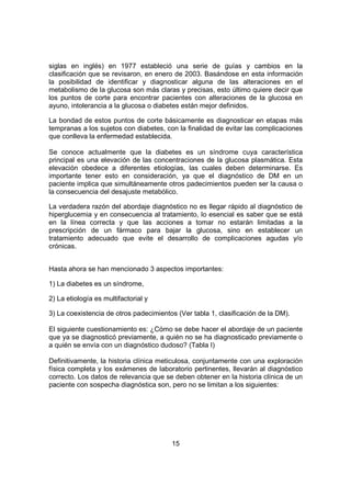 15
siglas en inglés) en 1977 estableció una serie de guías y cambios en la
clasificación que se revisaron, en enero de 2003. Basándose en esta información
la posibilidad de identificar y diagnosticar alguna de las alteraciones en el
metabolismo de la glucosa son más claras y precisas, esto último quiere decir que
los puntos de corte para encontrar pacientes con alteraciones de la glucosa en
ayuno, intolerancia a la glucosa o diabetes están mejor definidos.
La bondad de estos puntos de corte básicamente es diagnosticar en etapas más
tempranas a los sujetos con diabetes, con la finalidad de evitar las complicaciones
que conlleva la enfermedad establecida.
Se conoce actualmente que la diabetes es un síndrome cuya característica
principal es una elevación de las concentraciones de la glucosa plasmática. Esta
elevación obedece a diferentes etiologías, las cuales deben determinarse. Es
importante tener esto en consideración, ya que el diagnóstico de DM en un
paciente implica que simultáneamente otros padecimientos pueden ser la causa o
la consecuencia del desajuste metabólico.
La verdadera razón del abordaje diagnóstico no es llegar rápido al diagnóstico de
hiperglucemia y en consecuencia al tratamiento, lo esencial es saber que se está
en la línea correcta y que las acciones a tomar no estarán limitadas a la
prescripción de un fármaco para bajar la glucosa, sino en establecer un
tratamiento adecuado que evite el desarrollo de complicaciones agudas y/o
crónicas.
Hasta ahora se han mencionado 3 aspectos importantes:
1) La diabetes es un síndrome,
2) La etiología es multifactorial y
3) La coexistencia de otros padecimientos (Ver tabla 1, clasificación de la DM).
El siguiente cuestionamiento es: ¿Cómo se debe hacer el abordaje de un paciente
que ya se diagnosticó previamente, a quién no se ha diagnosticado previamente o
a quién se envía con un diagnóstico dudoso? (Tabla I)
Definitivamente, la historia clínica meticulosa, conjuntamente con una exploración
física completa y los exámenes de laboratorio pertinentes, llevarán al diagnóstico
correcto. Los datos de relevancia que se deben obtener en la historia clínica de un
paciente con sospecha diagnóstica son, pero no se limitan a los siguientes:
 
