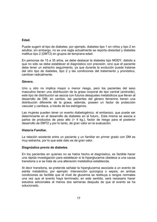 17
Edad.
Puede sugerir el tipo de diabetes; por ejemplo, diabetes tipo 1 en niños y tipo 2 en
adultos; sin embargo, no es una regla actualmente se reporta obesidad y diabetes
mellitus tipo 2 (DMT2) en grupos de temprana edad.
En personas de 15 a 35 años, se debe destacar la diabetes tipo MODY, debido a
que no sólo se debe establecer el diagnóstico con precisión, sino que el paciente
debe tener un estrecho seguimiento, ya que durante la evolución puede tratarse
del otro tipo de diabetes, tipo 2 y las condiciones del tratamiento y pronóstico,
cambian radicalmente.
Género.
Uno u otro no implica mayor o menor riesgo, pero los pacientes del sexo
masculino tienen una distribución de la grasa corporal de tipo central (androide),
este tipo de distribución se asocia con futuros desajustes metabólicos que llevan al
desarrollo de DM; en cambio, las pacientes del género femenino tienen una
distribución diferente de la grasa; además, poseen un factor de protección
vascular y cardiaca, a través de los estrógenos.
Las mujeres pueden tener un evento diabetogénico, el embarazo, que puede ser
determinante en el desarrollo de diabetes en el futuro.. Esta misma se asocia a
partos de productos de peso alto (> 4 kg.), factor de riesgo para el posterior
desarrollo de DMT2 y por lo tanto, de gran valor en la evaluación.
Historia Familiar.
La relación existente entre un paciente y un familiar en primer grado con DM es
muy estrecha, por lo que este dato es de gran valor.
Diagnóstico previo de diabetes.
En los pacientes en quienes no se había hecho el diagnóstico, es factible hacer
una rápida investigación para establecer si la hiperglucemia obedece a una causa
transitoria o si se trata de una alteración metabólica establecida.
Al decir transitoria, se pretende señalar la hiperglucemia asociada a un evento de
estrés metabólico, por ejemplo: Intervención quirúrgica o sepsis, en ambas
condiciones es factible que el nivel de glucemia se restituya a rangos normales
una vez que el evento haya terminado; en este sentido, será necesario hacer
estudios adicionales al menos dos semanas después de que el evento se ha
solucionado.
 